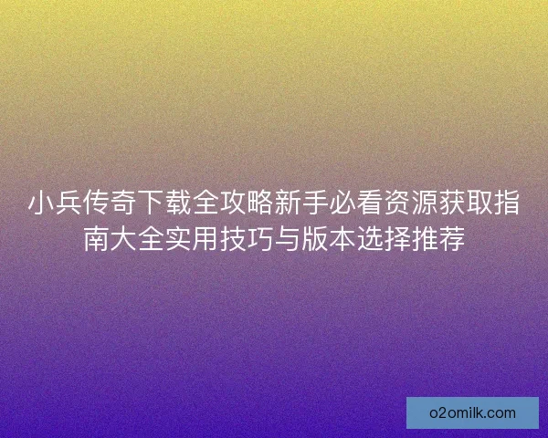 小兵传奇下载全攻略新手必看资源获取指南大全实用技巧与版本选择推荐